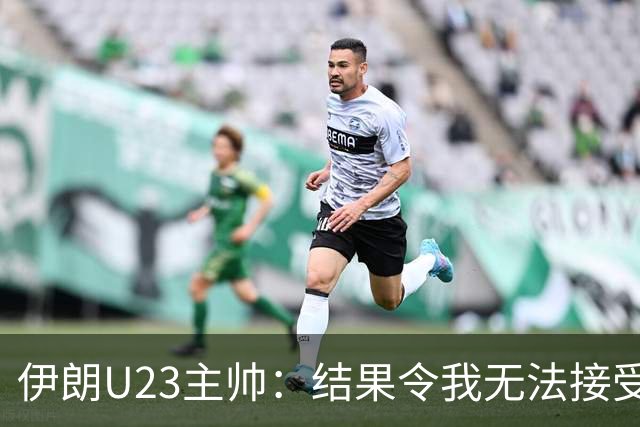 伊朗U23主帅：结果令我无法接受，所有球员都曾以为晋级在望
