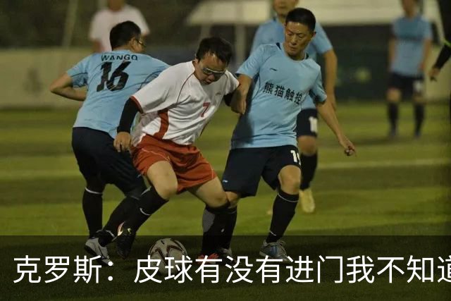 克罗斯：皮球有没有进门我不知道 更满意比赛结果