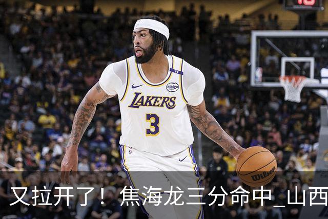 又拉开了！焦海龙三分命中 山西第三节打出13-2开局&领先江苏19分