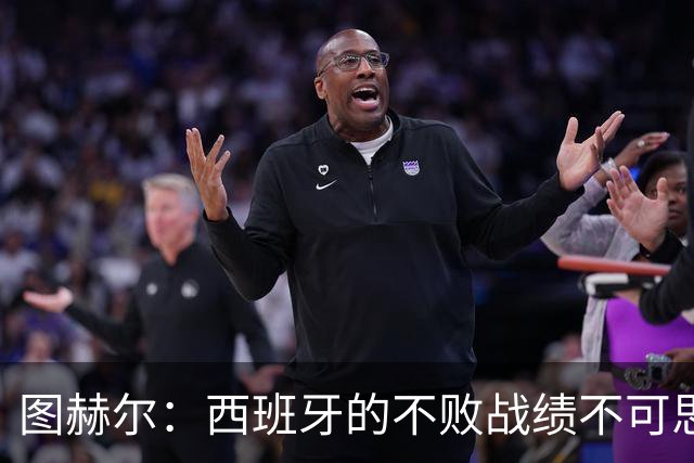 图赫尔：西班牙的不败战绩不可思议，我们希望成为找到答案的球队