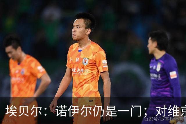 埃贝尔：诺伊尔仍是一门；对维京的门将人选孔帕尼有想法