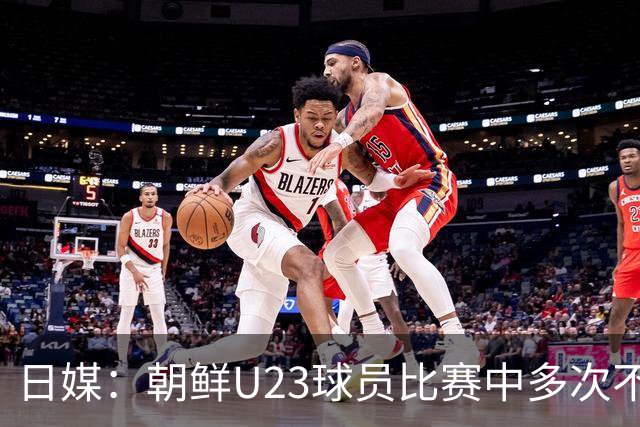 日媒：朝鲜U23球员比赛中多次不满判罚围住主裁判，赛后全队未参加握手环节