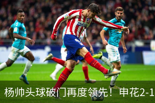 杨帅头球破门再度领先！申花2-1淡滨尼流浪