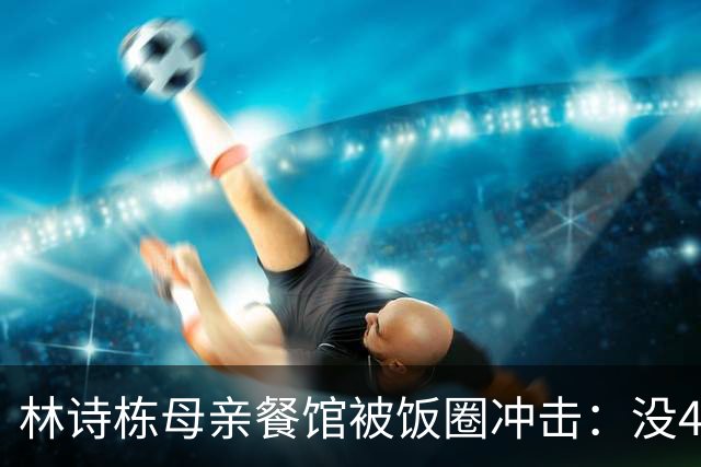 林诗栋母亲餐馆被饭圈冲击：没4块排骨，赢我哥后全家找不着北