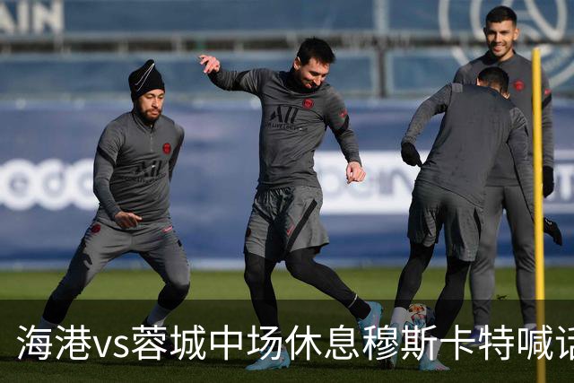 海港vs蓉城中场休息穆斯卡特喊话：对手就想保持比分让时间流逝