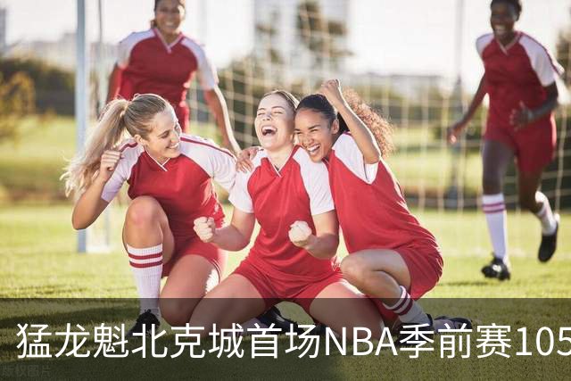 猛龙魁北克城首场NBA季前赛105比129不敌热火