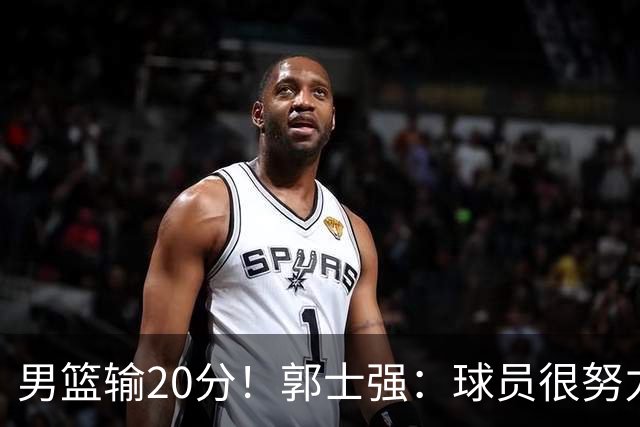 男篮输20分！郭士强：球员很努力，但我不会给自己打分