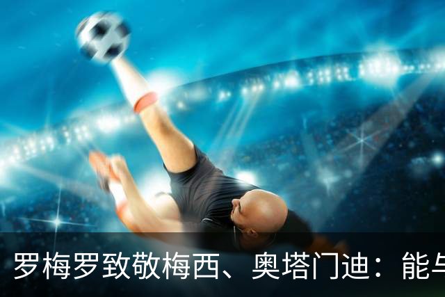罗梅罗致敬梅西、奥塔门迪：能与两位度过这么多时刻是我莫大荣幸