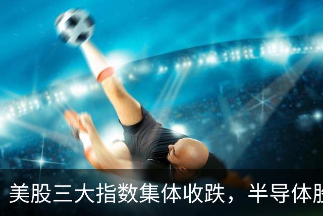 美股三大指数集体收跌，半导体股反弹，SK海力士涨4%，油气股大涨，中概股下挫，阿里巴巴跌超2%