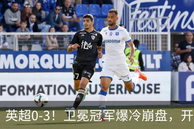 英超0-3！卫冕冠军爆冷崩盘，开局7连胜终结+丢榜首，123年神迹作古