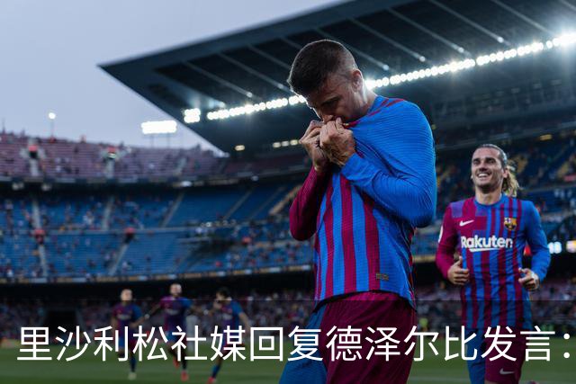 里沙利松社媒回复德泽尔比发言：发含泪表情并留言为什么