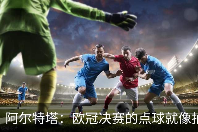 阿尔特塔：欧冠决赛的点球就像抽签；赢球是最好的良药