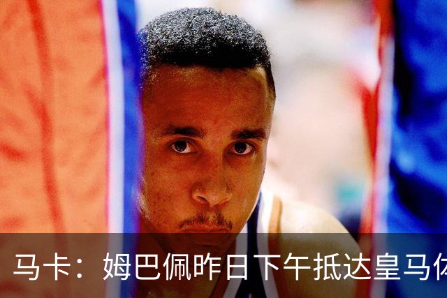 马卡：姆巴佩昨日下午抵达皇马体育城，完成了个人训练课
