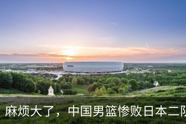 麻烦大了，中国男篮惨败日本二队，又收重大坏消息，脸都不要了