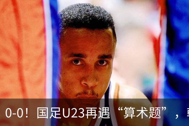 0-0！国足U23再遇“算术题”，朝鲜U23战平阿联酋，B线乱成一锅粥