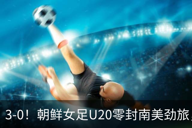3-0！朝鲜女足U20零封南美劲旅，上演统治力表现，5场进14球0失球