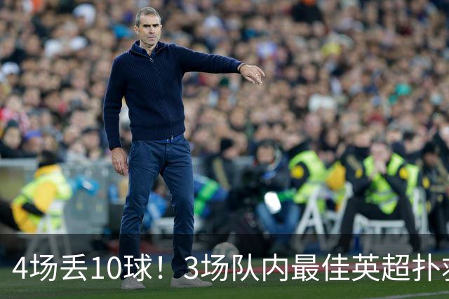 4场丢10球！3场队内最佳英超扑救第1又如何，大马丁真心带不动